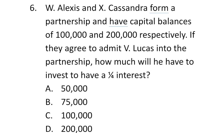 6. W. Alexis and X. Cassandra form a
partnership and have capital balances
of 100,000 and 200,000 respectively. If
they agree to admit V. Lucas into the
partnership, how much will he have to
invest to have a 4 interest?
А. 50,000
В. 75,000
С. 100,000
D. 200,000
