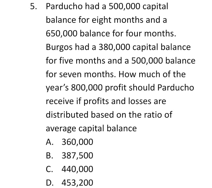 5. Parducho had a 500,000 capital
balance for eight months and a
650,000 balance for four months.
Burgos had a 380,000 capital balance
for five months and a 500,000 balance
for seven months. How much of the
year's 800,000 profit should Parducho
receive if profits and losses are
distributed based on the ratio of
average capital balance
А. 360,000
В. 387,500
С. 440,000
D. 453,200
