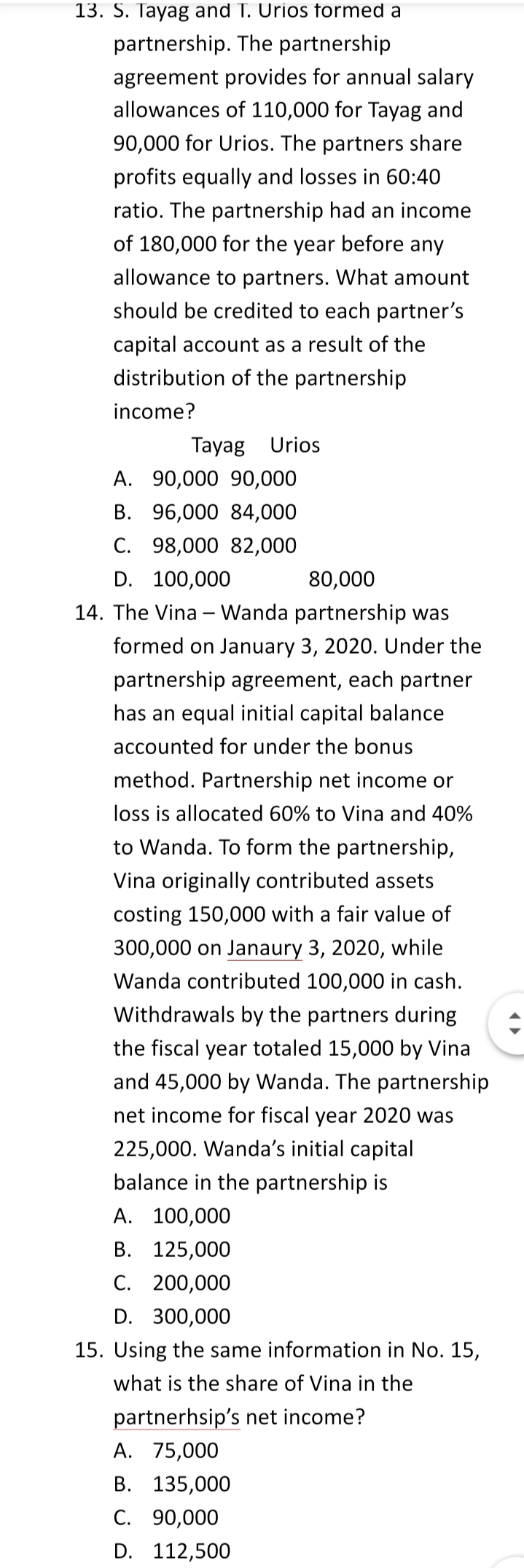 13. S. Tayag and T. Urios formed a
partnership. The partnership
agreement provides for annual salary
allowances of 110,000 for Tayag and
90,000 for Urios. The partners share
profits equally and losses in 60:40
ratio. The partnership had an income
of 180,000 for the year before any
allowance to partners. What amount
should be credited to each partner's
capital account as a result of the
distribution of the partnership
income?
Tayag Urios
А. 90,000 90,000
В. 96,000 84,000
С. 98,000 82,000
D. 100,000
80,000
14. The Vina – Wanda partnership was
formed on January 3, 2020. Under the
partnership agreement, each partner
has an equal initial capital balance
accounted for under the bonus
method. Partnership net income or
loss is allocated 60% to Vina and 40%
to Wanda. To form the partnership,
Vina originally contributed assets
costing 150,000 with a fair value of
300,000 on Janaury 3, 2020, while
Wanda contributed 100,000 in cash.
Withdrawals by the partners during
the fiscal year totaled 15,000 by Vina
and 45,000 by Wanda. The partnership
net income for fiscal year 2020 was
225,000. Wanda's initial capital
balance in the partnership is
А. 100,000
В. 125,000
С. 200,000
D. 300,000
15. Using the same information in No. 15,
what is the share of Vina in the
partnerhsip's net income?
А. 75,000
В. 135,000
С. 90,000
D. 112,500
