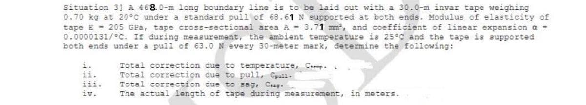 situation 31 A 468.0-m long boundary line is to be laid out with a 30.0-m invar tape weighing
0.70 kg at 20°C under a standard pull of 68.61 N supported at both ends. Modulus of elasticity of
tape E = 205 GPa, tape cross-sectional area A = 3.71 mm, and coefficient of linear expansion a =
0.0000131/°c. If during measurement, the ambient temperature is 25°C and the tape is supported
both ends under a pull of 63.0 N every 30-meter mark, determine the following:
Total correction due to temperature, Cremp-
Total correction due to pull, Cpall.
Total correction due to sag, C.sg.
The actual length of tape during measurement, in meters.
i.
ii.
iii.
iv.
