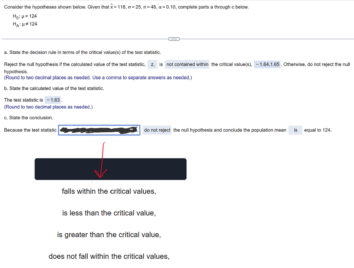 Consider the hypotheses shown below. Given that x = 118, o =25, n = 46, α = 0.10, complete parts a through c below.
Ho: μ = 124
HA:μ#124
a. State the decision rule in terms of the critical value(s) of the test statistic.
Reject the null hypothesis if the calculated value of the test statistic, z, is not contained within the critical value(s),-1.64,1.65 . Otherwise, do not reject the null
hypothesis.
(Round to two decimal places as needed. Use a comma to separate answers as needed.)
b. State the calculated value of the test statistic.
The test statistic is 1.63.
(Round to two decimal places as needed.)
c. State the conclusion.
Because the test statistic
do not reject the null hypothesis and conclude the population mean is
falls within the critical values,
is less than the critical value,
is greater than the critical value,
does not fall within the critical values,
equal to 124.