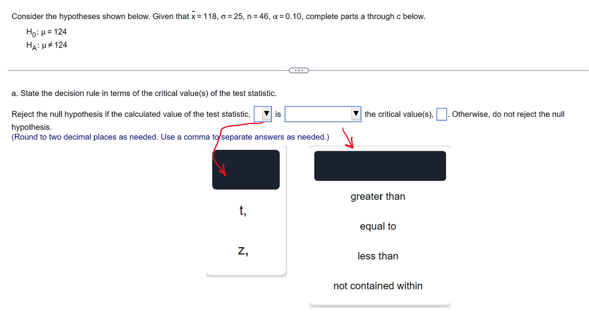 Consider the hypotheses shown below. Given that x = 118, o = 25, n = 46, α = 0.10, complete parts a through c below.
Ho: μ = 124
HA: μ#124
a. State the decision rule in terms of the critical value(s) of the test statistic.
Reject the null hypothesis if the calculated value of the test statistic,
hypothesis.
(Round to two decimal places as needed. Use a comma to separate answers as needed.)
t,
Z,
is
the critical value(s),. Otherwise, do not reject the null
greater than
equal to
less than
not contained within