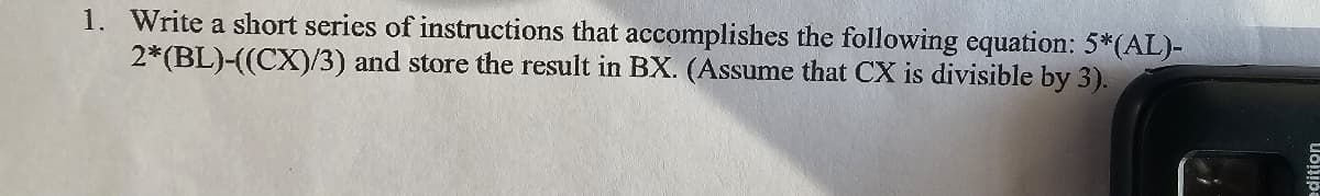 1. Write a short series of instructions that accomplishes the following equation: 5*(AL)-
2*(BL)-((CX)/3) and store the result in BX. (Assume that CX is divisible by 3).
edition