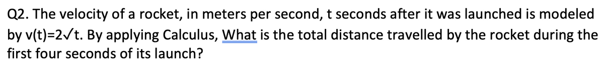 Q2. The velocity of a rocket, in meters per second, t seconds after it was launched is modeled
by v(t)=2/t. By applying Calculus, What is the total distance travelled by the rocket during the
first four seconds of its launch?
