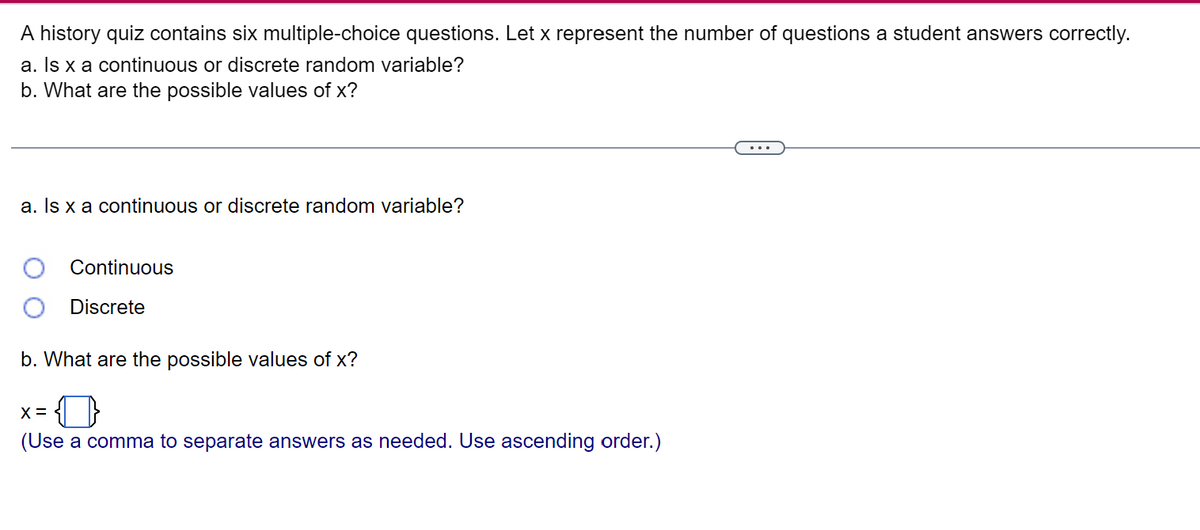 A history quiz contains six multiple-choice questions. Let x represent the number of questions a student answers correctly.
a. Is x a continuous or discrete random variable?
b. What are the possible values of x?
a. Is x a continuous or discrete random variable?
Continuous
Discrete
b. What are the possible values of x?
X =
(Use a comma to separate answers as needed. Use ascending order.)