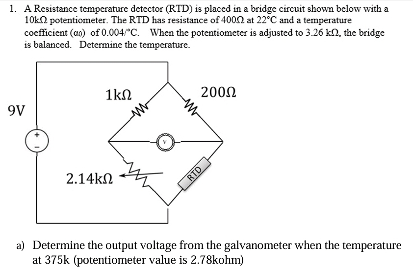 1. A Resistance temperature detector (RTD) is placed in a bridge circuit shown below with a
10k potentiometer. The RTD has resistance of 40002 at 22°C and a temperature
coefficient (ao) of 0.004/°C. When the potentiometer is adjusted to 3.26 kn, the bridge
is balanced. Determine the temperature.
9V
1ΚΩ
2.14ΚΩ
200Ω
RTD
a) Determine the output voltage from the galvanometer when the temperature
at 375k (potentiometer value is 2.78kohm)