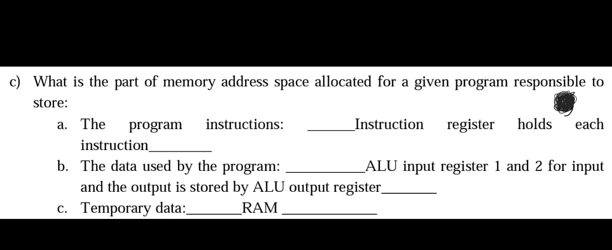 What is the part of memory address space allocated for a given program responsible to
store:
a. The
program
instructions:
Instruction register holds each
instruction_
b. The data used by the program:
and the output is stored by ALU output register_
RAM
c. Temporary data:_
_ALU input register 1 and 2 for input