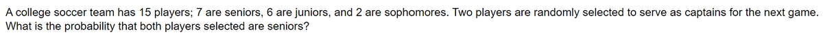A college soccer team has 15 players; 7 are seniors, 6 are juniors, and 2 are sophomores. Two players are randomly selected to serve as captains for the next game.
What is the probability that both players selected are seniors?