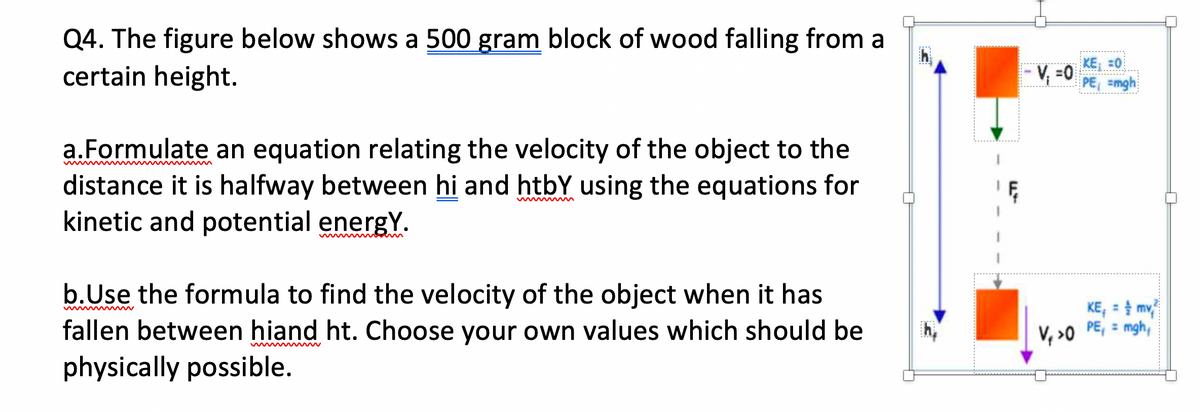 Q4. The figure below shows a 500 gram block of wood falling from a
certain height.
KE; =0
PE, =mgh
- V, =0
a.Formulate an equation relating the velocity of the object to the
distance it is halfway between hi and htbY using the equations for
kinetic and potential energY.
b.Use the formula to find the velocity of the object when it has
fallen between hiand ht. Choose your own values which should be
physically possible.
KE, = mv
V, >0 PE, = mgh,
www w
