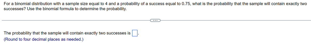 For a binomial distribution with a sample size equal to 4 and a probability of a success equal to 0.75, what is the probability that the sample will contain exactly two
successes? Use the binomial formula to determine the probability.
The probability that the sample will contain exactly two successes is
(Round to four decimal places as needed.)