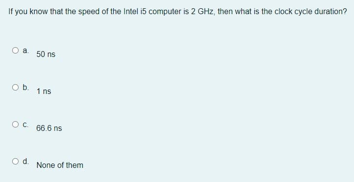 If you know that the speed of the Intel i5 computer is 2 GHz, then what is the clock cycle duration?
a.
O b.
O C.
O d.
50 ns
1 ns
66.6 ns
None of them