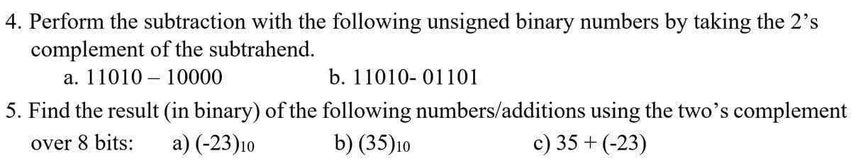 4. Perform the subtraction with the following unsigned binary numbers by taking the 2's
complement of the subtrahend.
a. 1101010000
b. 11010- 01101
5. Find the result (in binary) of the following numbers/additions using the two's complement
over 8 bits: a) (-23)10
b) (35)10
c) 35+ (-23)