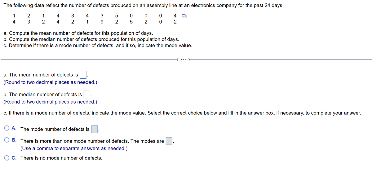 The following data reflect the number of defects produced on an assembly line at an electronics company for the past 24 days.
4
0
4 O
3
9
0
2
1
0
2
1
4
2
3
1
2
4
4
3
2
a. Compute the mean number of defects for this population of days.
b. Compute the median number of defects produced for this population of days.
c. Determine if there is a mode number of defects, and if so, indicate the mode value.
a. The mean number of defects is
(Round to two decimal places as needed.)
52
05
b. The median number of defects is
(Round to two decimal places as needed.)
c. If there is a mode number of defects, indicate the mode value. Select the correct choice below and fill in the answer box, if necessary, to complete your answer.
A. The mode number of defects is
B. There is more than one mode number of defects. The modes are
(Use a comma to separate answers as needed.)
OC. There is no mode number of defects.