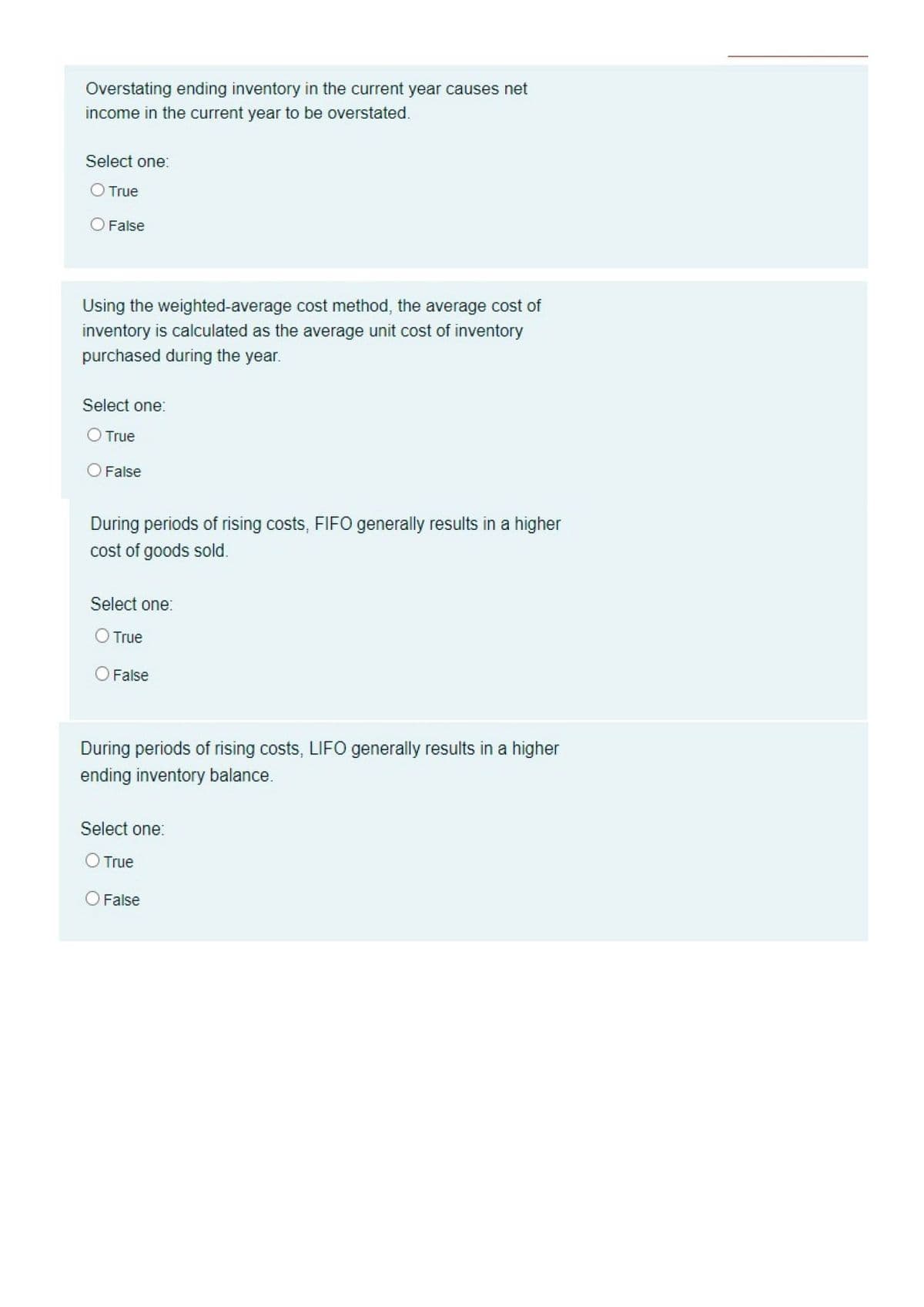 Overstating ending inventory in the current year causes net
income in the current year to be overstated.
Select one:
True
False
Using the weighted-average cost method, the average cost of
inventory is calculated as the average unit cost of inventory
purchased during the year.
Select one:
O True
O False
During periods of rising costs, FIFO generally results in a higher
cost of goods sold.
Select one:
O True
False
During periods of rising costs, LIFO generally results in a higher
ending inventory balance.
Select one:
O True
O False
