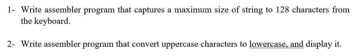 1- Write assembler program that captures a maximum size of string to 128 characters from
the keyboard.
2- Write assembler program that convert uppercase characters to lowercase, and display it.