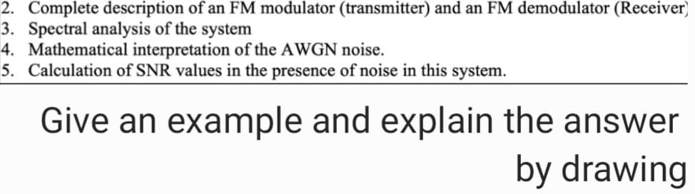 2. Complete description of an FM modulator (transmitter) and an FM demodulator (Receiver)
3. Spectral analysis of the system
4. Mathematical interpretation of the AWGN noise.
5. Calculation of SNR values in the presence of noise in this system.
Give an example and explain the answer
by drawing