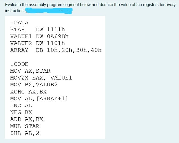 Evaluate the assembly program segment below and deduce the value of the registers for every
instruction.
. DATA
STAR
DW 1111h
VALUE1 DW 0A69Bh
VALUE 2 DW 1101h
ARRAY DB 10h, 20h, 30h, 40h
. CODE
MOV AX, STAR
MOVZX EAX, VALUE1
MOV BX, VALUE2
XCHG AX, BX
MOV AL, [ARRAY+1]
INC AL
NEG BX
ADD AX, BX
MUL STAR
SHL AL, 2