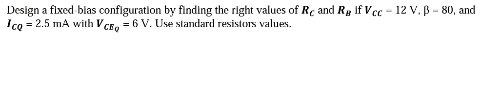 Design a fixed-bias configuration by finding the right values of Rc and RB if Vcc = 12 V, ß = 80, and
Ico = 2.5 mA with VCEQ = 6 V. Use standard resistors values.