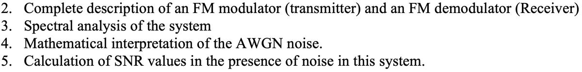 2. Complete description of an FM modulator (transmitter) and an FM demodulator (Receiver)
3. Spectral analysis of the system
4. Mathematical interpretation of the AWGN noise.
5. Calculation of SNR values in the presence of noise in this system.