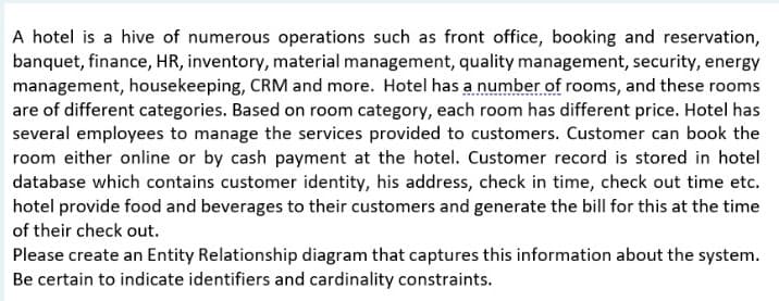 A hotel is a hive of numerous operations such as front office, booking and reservation,
banquet, finance, HR, inventory, material management, quality management, security, energy
management, housekeeping, CRM and more. Hotel has a number of rooms, and these rooms
are of different categories. Based on room category, each room has different price. Hotel has
several employees to manage the services provided to customers. Customer can book the
room either online or by cash payment at the hotel. Customer record is stored in hotel
database which contains customer identity, his address, check in time, check out time etc.
hotel provide food and beverages to their customers and generate the bill for this at the time
of their check out.
Please create an Entity Relationship diagram that captures this information about the system.
Be certain to indicate identifiers and cardinality constraints.