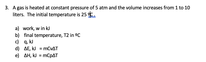 3. A gas is heated at constant pressure of 5 atm and the volume increases from 1 to 10
liters. The initial temperature is 25 °C.
a) work, w in kJ
b) final temperature, T2 in ºC
c) q, kJ
d) AE, kJ
mCVAT
e) AH, kJ
mCpAT