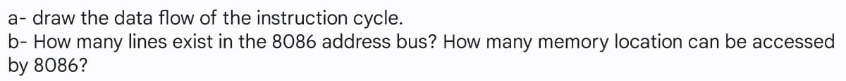 a- draw the data flow of the instruction cycle.
b- How many lines exist in the 8086 address bus? How many memory location can be accessed
by 8086?