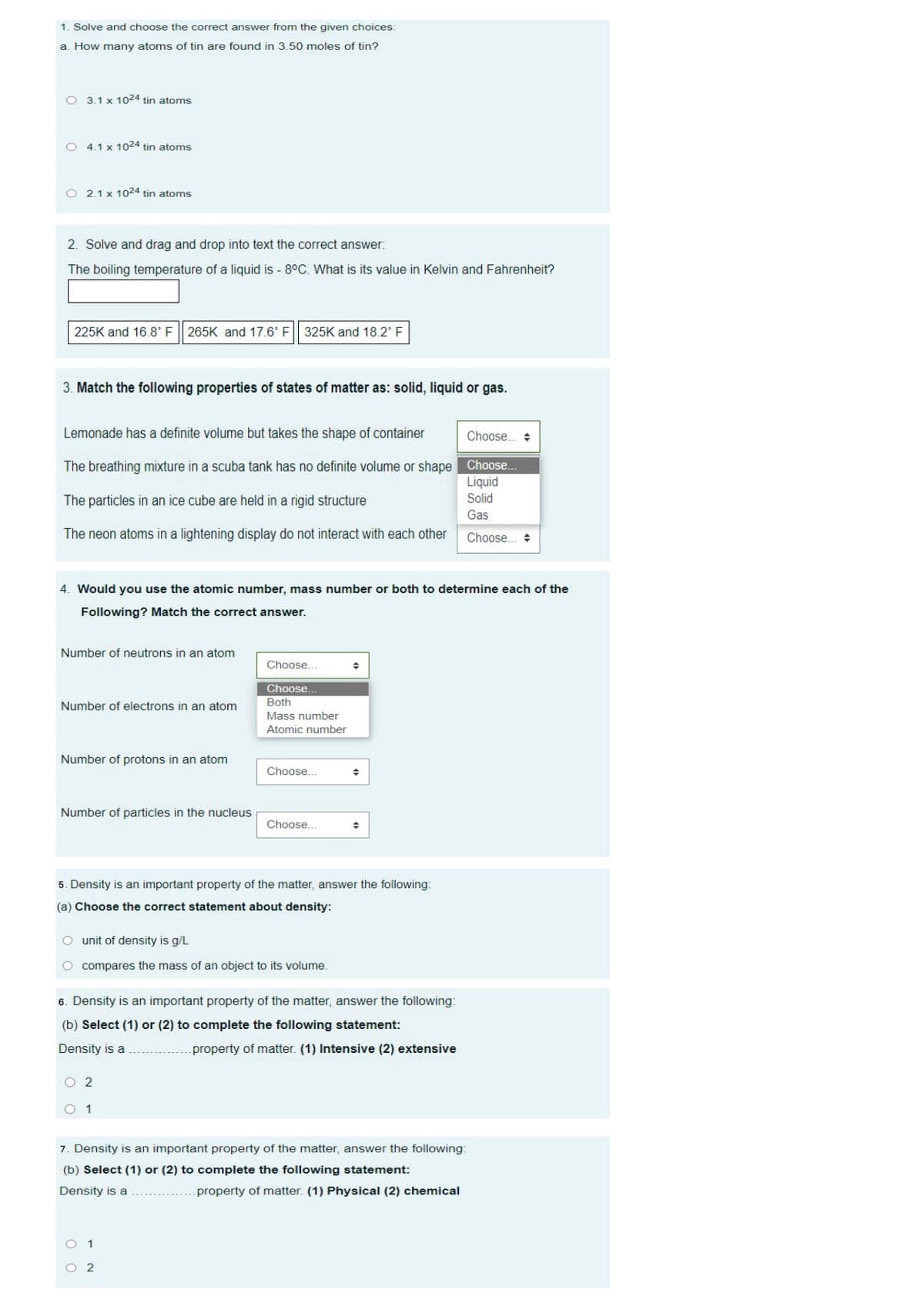 1. Solve and choose the correct answer from the given choices:
a. How many atoms of tin are found in 3.50 moles of tin?
3.1 x 1024 tin atoms
4.1 x 1024 tin atoms
2.1 x 1024 tin atoms
2. Solve and drag and drop into text the correct answer:
The boiling temperature of a liquid is - 8°C. What is its value in Kelvin and Fahrenheit?
225K and 16.8° F
265K and 17.6° F|| 325K and 18.2 F
3. Match the following properties of states of matter as: solid, liquid or gas.
Lemonade has a definite volume but takes the shape of container
Choose. +
The breathing mixture in a scuba tank has no definite volume or shape Choose.
Liquid
The particles in an ice cube are held in a rigid structure
Solid
Gas
The neon atoms in a lightening display do not interact with each other
Choose.. +
4. Would you use the atomic number, mass number or both to determine each of the
Following? Match the correct answer.
Number of neutrons in an atom
Choose...
Choose...
Number of electrons in an atom
Both
Mass number
Atomic number
Number of protons in an atom
Choose...
Number of particles in the nucleus
Choose...
5. Density is an important property of the matter, answer the following:
(a) Choose the correct statement about density:
unit of density is g/L
compares the mass of an object to its volume.
6. Density is an important property of the matter, answer the following:
(b) Select (1) or (2) to complete the following statement:
Density is a
property of matter. (1) Intensive (2) extensive
O 1
7. Density is an important property of the matter, answer the following:
(b) Select (1) or (2) to complete the following statement:
Density is a
property of matter. (1) Physical (2) chemical
O 1
O 2
