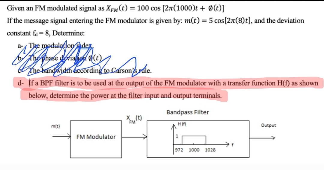 Given an FM modulated signal as XFM (t) = 100 cos [2π(1000)t + Ø(t)]
If the message signal entering the FM modulator is given by: m(t) = 5 cos [27(8)t], and the deviation
constant fa= 8, Determine:
a-The modulation des
The phase deviation (t)
The bandwidth according to Carson's rule.
d- If a BPF filter is to be used at the output of the FM modulator with a transfer function H(f) as shown
below, determine the power at the filter input and output terminals.
m(t)
FM Modulator
X(t)
FM
Bandpass Filter
H (f)
1
972 1000 1028
f
Output