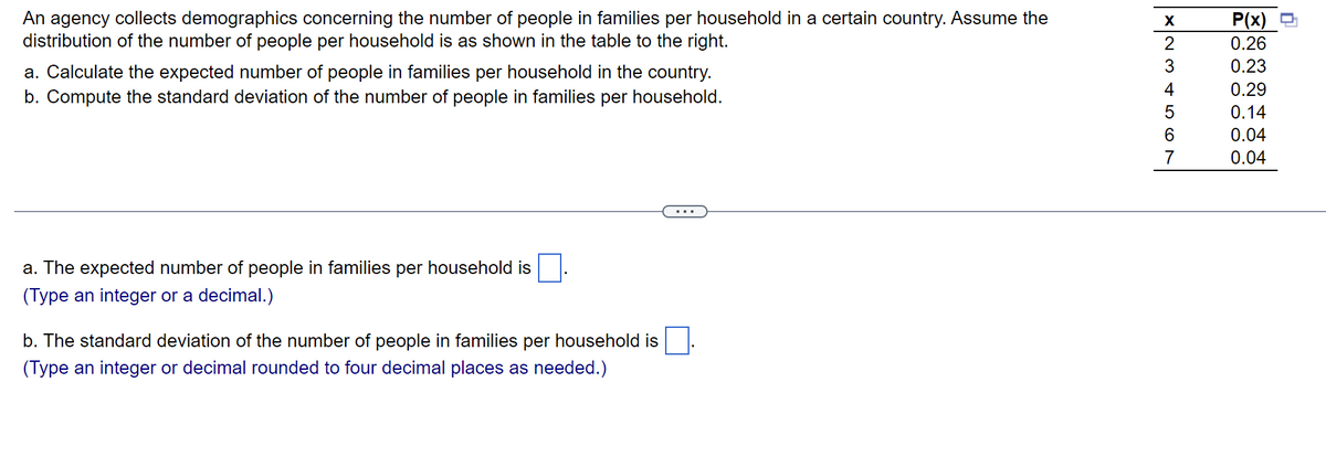 An agency collects demographics concerning the number of people in families per household in a certain country. Assume the
distribution of the number of people per household is as shown in the table to the right.
a. Calculate the expected number of people in families per household in the country.
b. Compute the standard deviation of the number of people in families per household.
a. The expected number of people in families per household is
(Type an integer or a decimal.)
b. The standard deviation of the number of people in families per household is
(Type an integer or decimal rounded to four decimal places as needed.)
X
W N
2
3
4
5
6
7
P(x)
0.26
0.23
0.29
0.14
0.04
0.04
n
