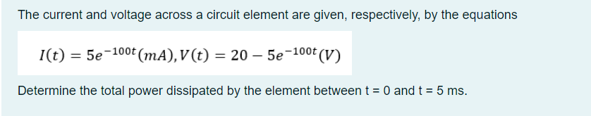 The current and voltage across a circuit element are given, respectively, by the equations
I(t) = 5e-100t (mA), V(t) = 20 – 5e-10⁰t (V)
Determine the total power dissipated by the element between t = 0 and t = 5 ms.