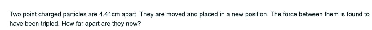 Two point charged particles are 4.41cm apart. They are moved and placed in a new position. The force between them is found to
have been tripled. How far apart are they now?