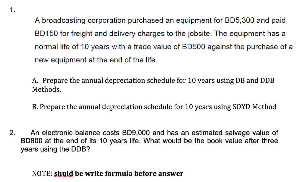 1.
A broadcasting corporation purchased an equipment for BD5,300 and paid
BD150 for freight and delivery charges to the jobsite. The equipment has a
normal life of 10 years with a trade value of BD500 against the purchase of a
new equipment at the end of the life.
A. Prepare the annual depreciation schedule for 10 years using DB and DDB
Methods.
B. Prepare the annual depreciation schedule for 10 years using SOYD Method
An electronic balance costs BD9,000 and has an estimated salvage value of
BD800 at the end of its 10 years life. What would be the book value after three
years using the DDB?
NOTE: shuld be write formula before answer
2.
