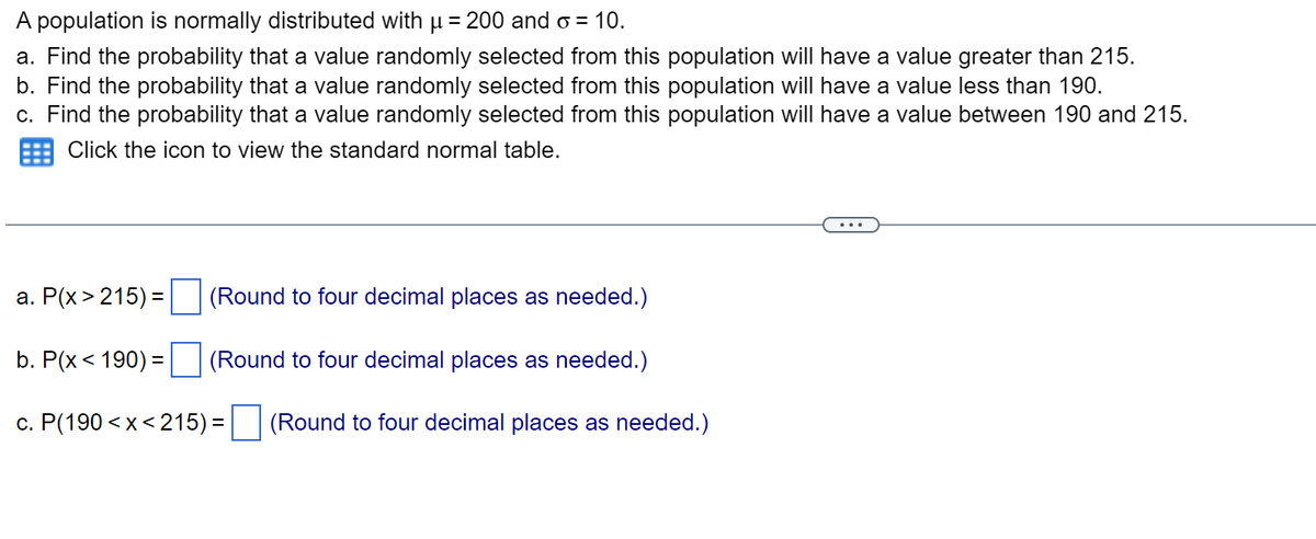 A population is normally distributed with µ = 200 and o = 10.
a. Find the probability that a value randomly selected from this population will have a value greater than 215.
b. Find the probability that a value randomly selected from this population will have a value less than 190.
c. Find the probability that a value randomly selected from this population will have a value between 190 and 215.
Click the icon to view the standard normal table.
a. P(x>215) =
(Round to four decimal places as needed.)
b. P(x < 190) =
(Round to four decimal places as needed.)
c. P(190<x<215) = (Round to four decimal places as needed.)