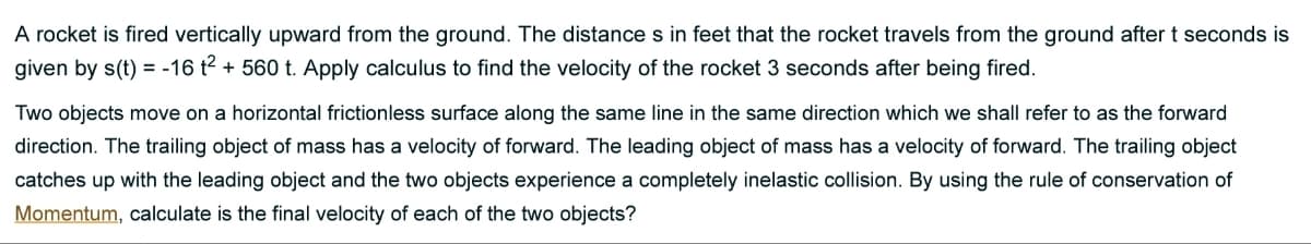 A rocket is fired vertically upward from the ground. The distance s in feet that the rocket travels from the ground after t seconds is
given by s(t) = -16 t2 + 560 t. Apply calculus to find the velocity of the rocket 3 seconds after being fired.
Two objects move on a horizontal frictionless surface along the same line in the same direction which we shall refer to as the forward
direction. The trailing object of mass has a velocity of forward. The leading object of mass has a velocity of forward. The trailing object
catches up with the leading object and the two objects experience a completely inelastic collision. By using the rule of conservation of
Momentum, calculate is the final velocity of each of the two objects?
