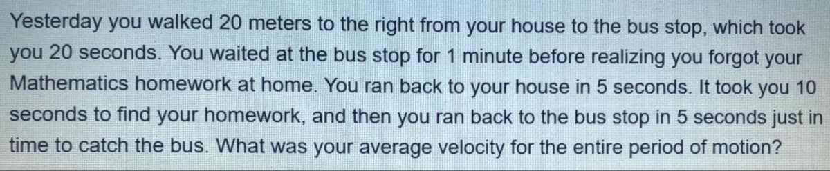 Yesterday you walked 20 meters to the right from your house to the bus stop, which took
you 20 seconds. You waited at the bus stop for 1 minute before realizing you forgot your
Mathematics homework at home. You ran back to your house in 5 seconds. It took you 10
seconds to find your homework, and then you ran back to the bus stop in 5 seconds just in
time to catch the bus. What was your average velocity for the entire period of motion?
