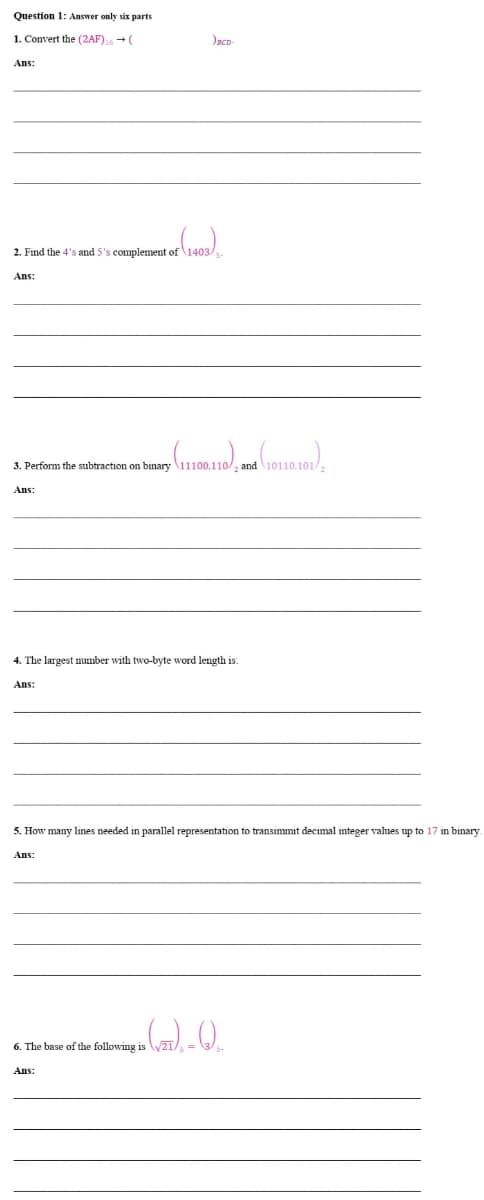 Question 1: Answer only six parts
1. Convert the (2AF) 16 → (
Ans:
of (1403).
2. Find the 4's and 5's complement of 1403/s.
Ans:
(11100.110), and (10110.101)
3. Perform the subtraction on binary 11100.110/2 and 10110.101/
Ans:
)BCD-
4. The largest number with two-byte word length is:
Ans:
5. How many lines needed in parallel representation to transimmit decimal integer values up to 17 in binary.
Ans:
The base of the following is
Ans:
in (√), -Q₁
√21/₁
