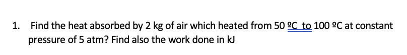 1. Find the heat absorbed by 2 kg of air which heated from 50 °C to 100 °C at constant
pressure of 5 atm? Find also the work done in kJ