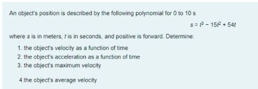 An object's position is described by the following polynomial for 0 to 10 s
s= P - 156 + 54t
where s is in meters, t is in seconds, and positive is forward. Determine:
1. the object's velocity as a function of time
2. the object's acceleration as a function of time
3. the object's maximum velocity
4.the object's average velocity
