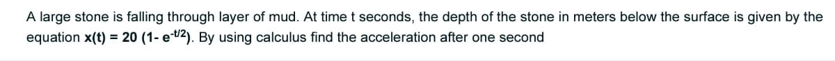 A large stone is falling through layer of mud. At time t seconds, the depth of the stone in meters below the surface is given by the
equation x(t) = 20 (1- e-2). By using calculus find the acceleration after one second
