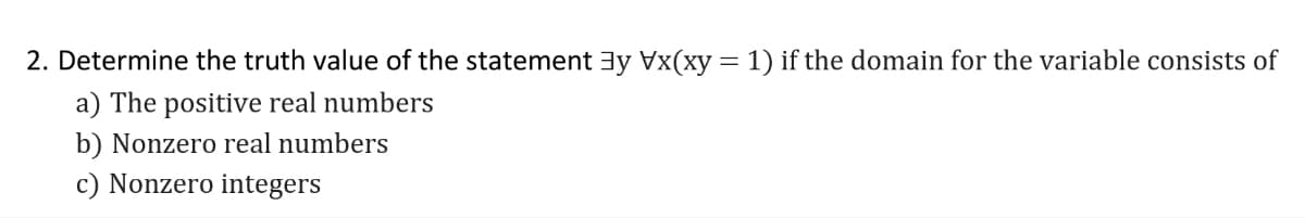 2. Determine the truth value of the statement 3y Vx(xy = 1) if the domain for the variable consists of
a) The positive real numbers
b) Nonzero real numbers
c) Nonzero integers
