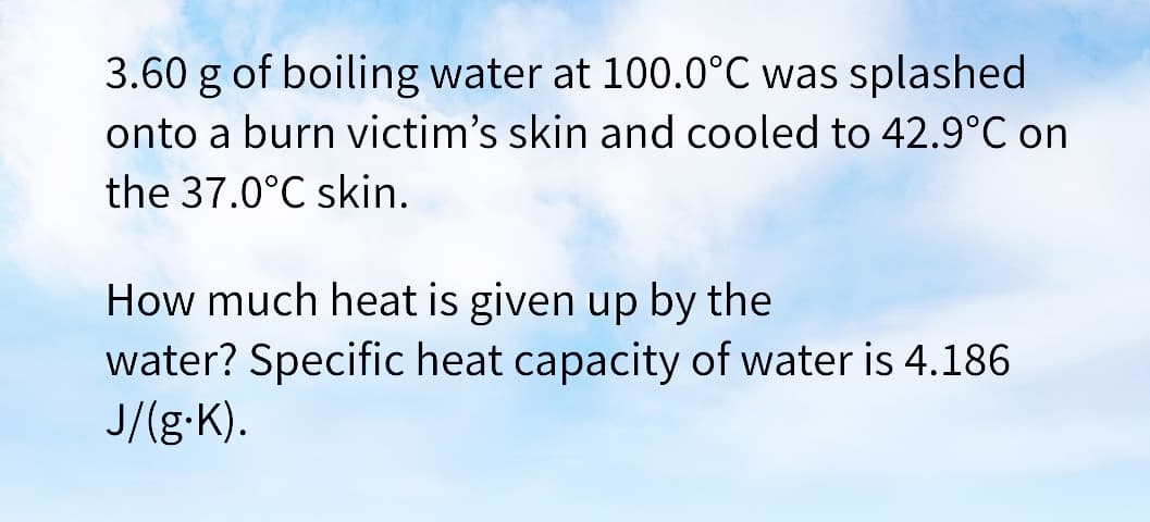 3.60 g of boiling water at 100.0°C was splashed
onto a burn victim's skin and cooled to 42.9°C on
the 37.0°C skin.
How much heat is given up by the
water? Specific heat capacity of water is 4.186
J/(g-K).
