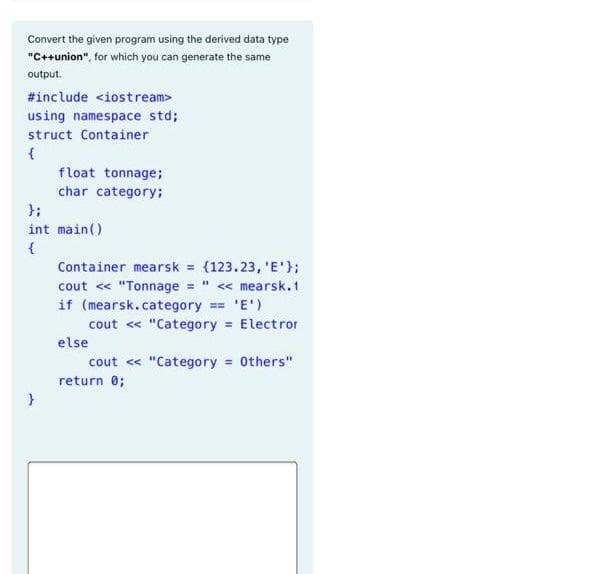 Convert the given program using the derived data type
"C++union", for which you can generate the same
output.
#include <iostream>
using namespace std;
struct Container
float tonnage;
char category;
};
int main()
{
Container mearsk = {123.23, 'E'};:
cout « "Tonnage " « mearsk.1
if (mearsk.category == 'E')
cout « "Category Electror
else
cout « "Category = Others"
return 0;
