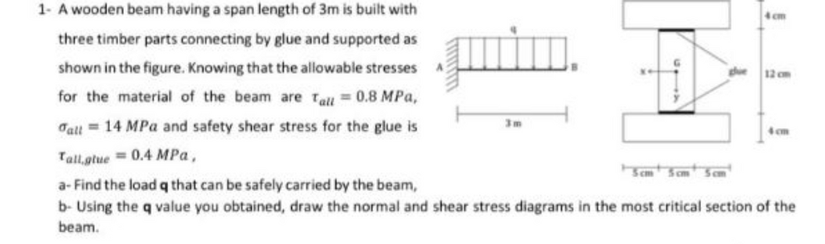 1- A wooden beam having a span length of 3m is built with
three timber parts connecting by glue and supported as
shown in the figure. Knowing that the allowable stresses
for the material of the beam are Tall = 0.8 MPa,
Tall = 14 MPa and safety shear stress for the glue is
Tall,glue = 0.4 MPa,
3m
1 cm
5cm 5cm
a-Find the load q that can be safely carried by the beam,
b- Using the q value you obtained, draw the normal and shear stress diagrams in the most critical section of the
beam.
4 cm