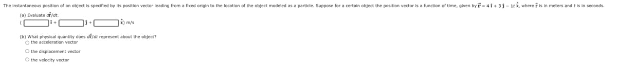 The instantaneous position of an object is specified by its position vector leading from a fixed origin to the location of the object modeled as a particle. Suppose for a certain object the position vector is a function of time, given by r= 4 i + 3 j - 1t k, where r is in meters and t is in seconds.
(a) Evaluate df/dt.
j+ O R) m/s
(b) What physical quantity does dř/dt represent about the object?
O the acceleration vector
O the displacement vector
O the velocity vector
