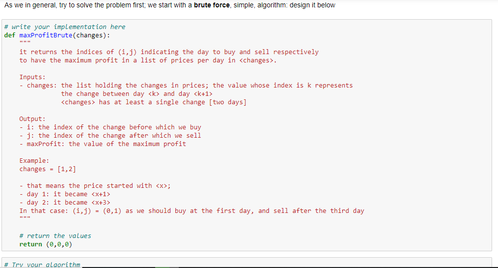 As we in general, try to solve the problem first; we start with a brute force, simple, algorithm: design it below
# write your implementation here
def maxProfitBrute(changes):
it returns the indices of (i,j) indicating the day to buy and sell respectively
to have the maximum profit in a list of prices per day in <changes>.
Inputs:
- changes: the list holding the changes in prices; the value whose index is k represents
the change between day <k> and day <k+1>
<changes> has at least a single change [two days]
Output:
- i: the index of the change before which we buy
j: the index of the change after which we sell
- maxProfit: the value of the maximum profit
Example:
changes = [1, 2]
- that means the price started with <x>;
day 1: it became <x+1>
- day 2: it became <x+3>
In that case: (i,j) = (0,1) as we should buy at the first day, and sell after the third day
# return the values
return (0,0,0)
# Try vour alaorithm
