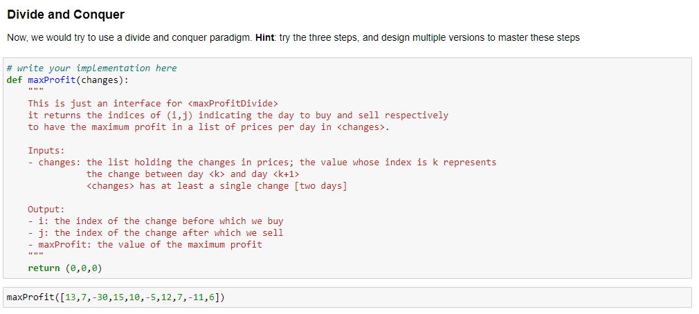 Divide and Conquer
Now, we would try to use a divide and conquer paradigm. Hint: try the three steps, and design multiple versions to master these steps
# write your implementation here
def maxProfit(changes):
This is just an interface for <maxProfitDivide>
it returns the indices of (i,j) indicating the day to buy and sell respectively
to have the maximum profit in a list of prices per day in <changes>.
Inputs:
- changes: the list holding the changes in prices; the value whose index is k represents
the change between day <k> and day <k+1>
<changes> has at least a single change [two days]
Output:
- i: the index of the change before which we buy
j: the index of the change after which we sell
- maxProfit: the value of the maximum profit
return (0,0,0)
maxProfit([13,7,-30,15,10, -5,12,7,-11,6])
