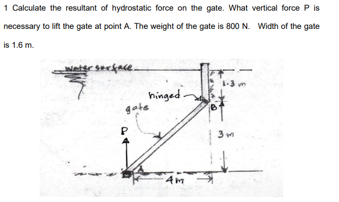 1 Calculate the resultant of hydrostatic force on the gate. What vertical force P is
necessary to lift the gate at point A. The weight of the gate is 800 N. Width of the gate
is 1.6 m.
etersarface.
1-3 m
hinged.
gate
P
3 m
