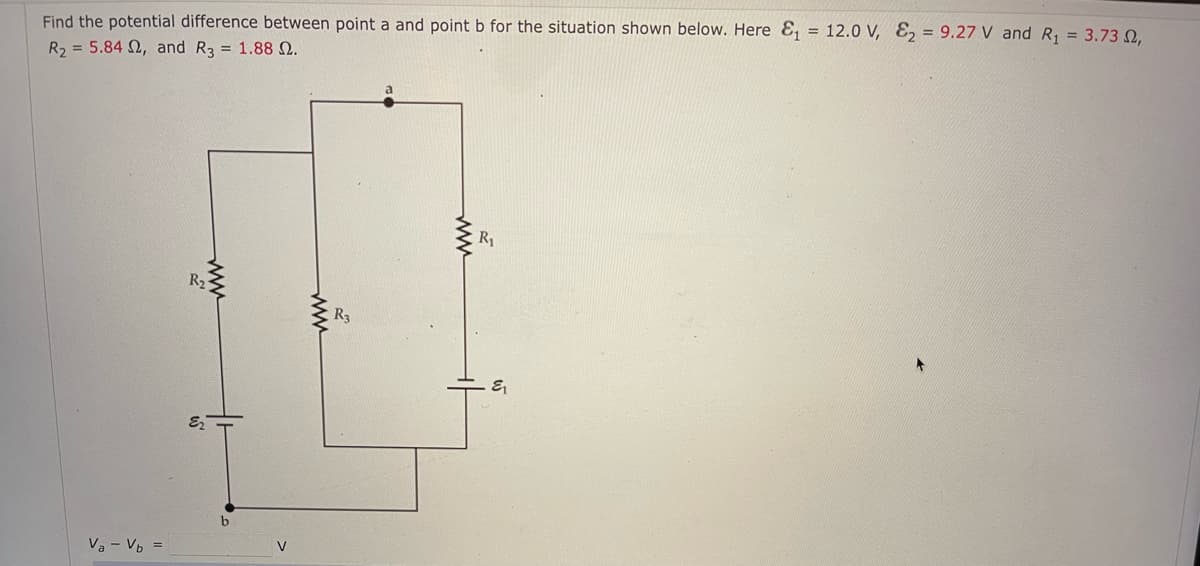 Find the potential difference between point a and point b for the situation shown below. Here E₁ = 12.0 V, E₂ = 9.27 V and R₁ = 3.73 2,
R₂ = 5.842, and R3 = 1.88 2.
Va - Vb =
www
R2
b
V
www
R3
www
R₁
&₁