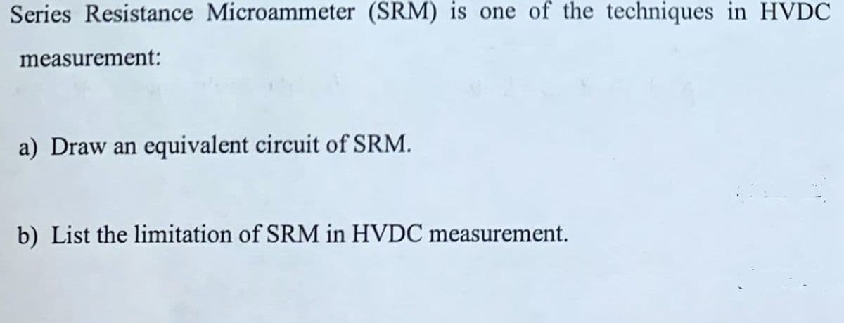 Series Resistance Microammeter (SRM) is one of the techniques in HVDC
measurement:
a) Draw an equivalent circuit of SRM.
b) List the limitation of SRM in HVDC measurement.