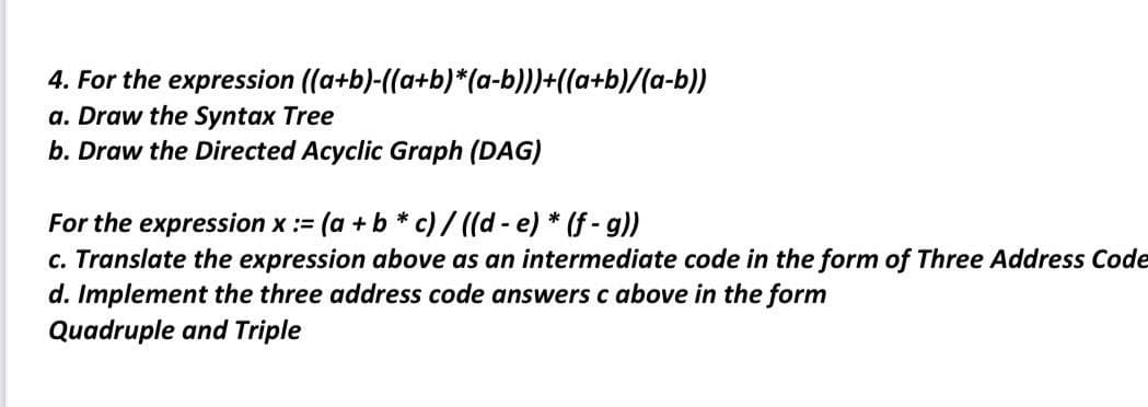 4. For the expression
a. Draw the Syntax Tree
b. Draw the Directed Acyclic Graph (DAG)
((a+b)-((a+b)*(a-b)))+((a+b)/(a-b))
For the expression x := (a + b* c) / ((d- e) * (f - g))
c. Translate the expression above as an intermediate code in the form of Three Address Code
d. Implement the three address code answers c above in the form
Quadruple and Triple